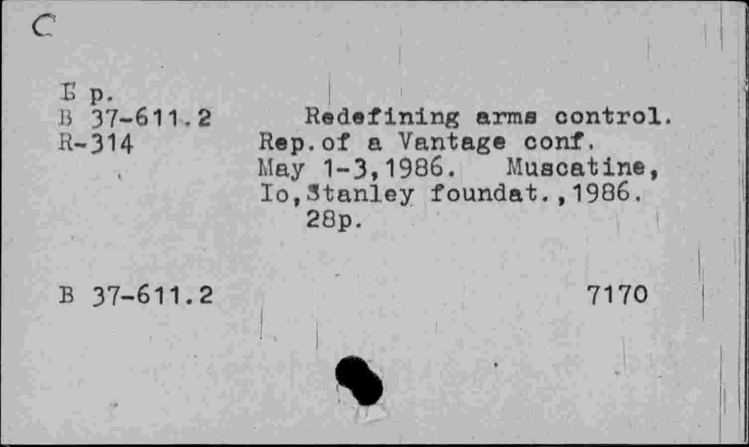 ﻿E p.
B 37-611.2
R-314
Redefining arms control. Rep.of a Vantage conf. May 1-3,1986. Muscatine, Io,Stanley foundat.,1986. 28p.
B 37-611.2
7170